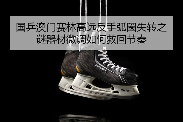 国乒澳门赛林高远反手弧圈失转之谜器材微调如何救回节奏